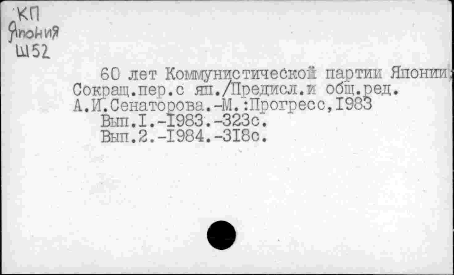 ﻿хп рпойи?
Ы5г
60 лет Коммунистической партии Японии;
Сокращ.пер.с яп./Предисл.и общ.ред.
А.и.Сенаторова.-М.:Прогресс,1983
Вып.1.-1983.-323с.
Вып.2.-1984.-318с.